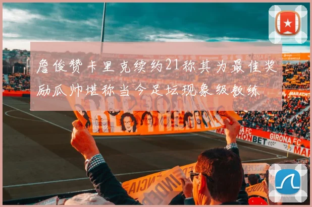 詹俊赞卡里克续约21称其为最佳奖励瓜帅堪称当今足坛现象级教练