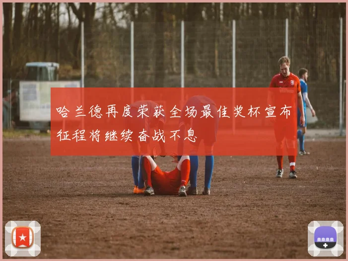 哈兰德再度荣获全场最佳奖杯宣布征程将继续奋战不息