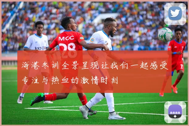 海港冬训全景呈现让我们一起感受专注与热血的激情时刻