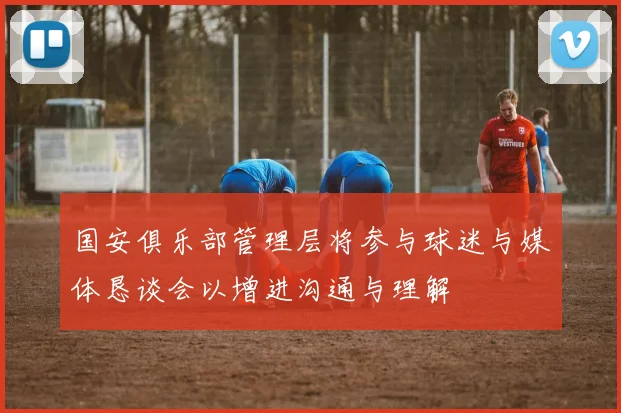 国安俱乐部管理层将参与球迷与媒体恳谈会以增进沟通与理解