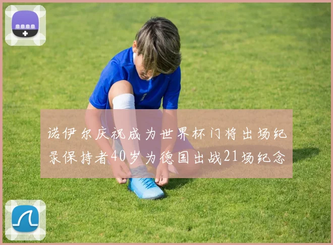 诺伊尔庆祝成为世界杯门将出场纪录保持者40岁为德国出战21场纪念照曝光