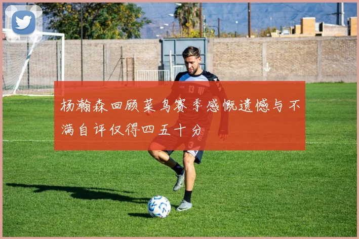 杨瀚森回顾菜鸟赛季感慨遗憾与不满自评仅得四五十分