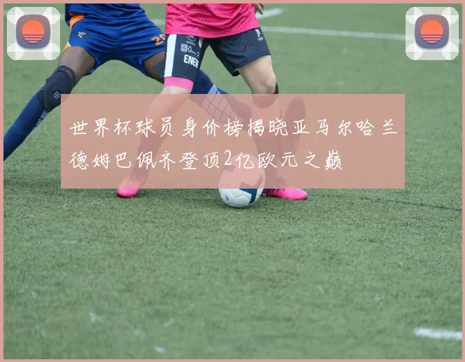 世界杯球员身价榜揭晓亚马尔哈兰德姆巴佩齐登顶2亿欧元之巅