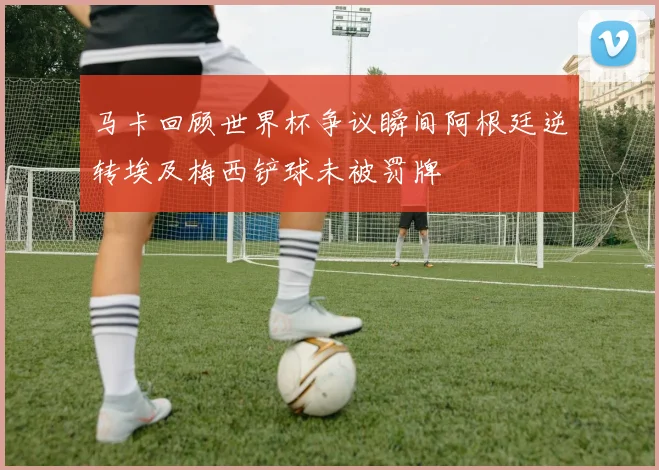 马卡回顾世界杯争议瞬间阿根廷逆转埃及梅西铲球未被罚牌