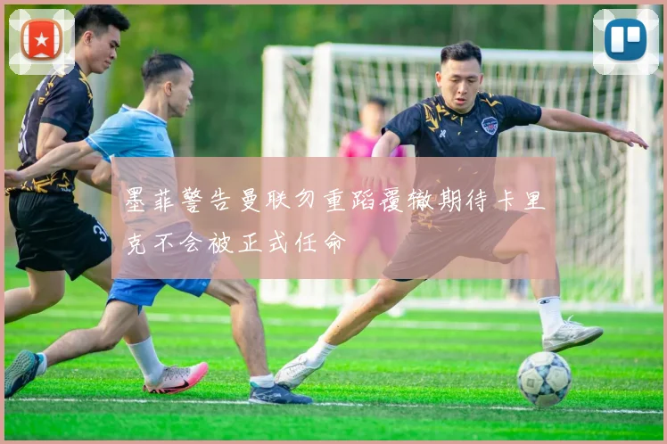 墨菲警告曼联勿重蹈覆辙期待卡里克不会被正式任命