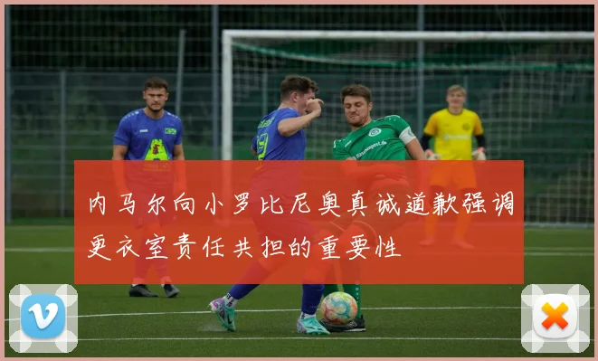 内马尔向小罗比尼奥真诚道歉强调更衣室责任共担的重要性