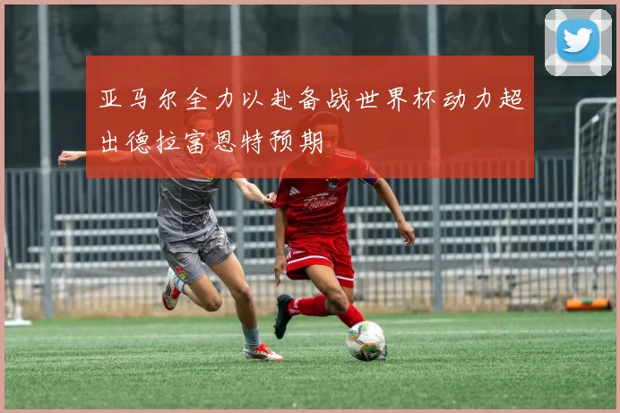 亚马尔全力以赴备战世界杯动力超出德拉富恩特预期
