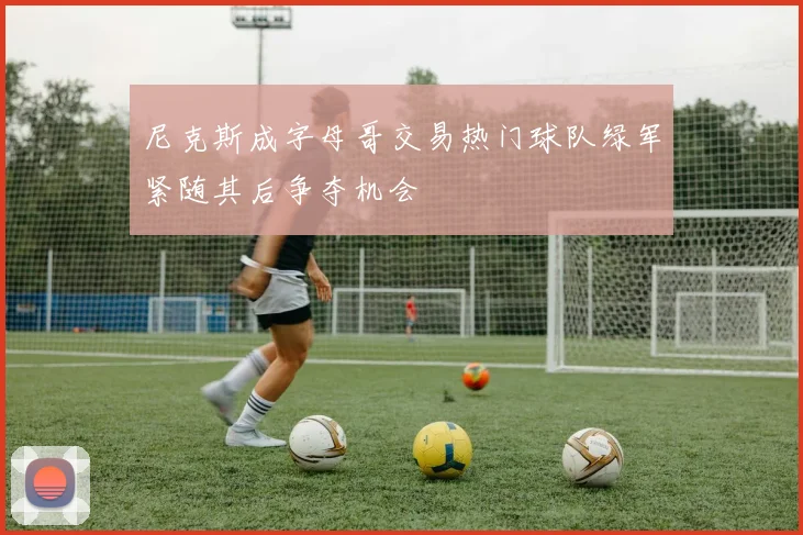 尼克斯成字母哥交易热门球队绿军紧随其后争夺机会