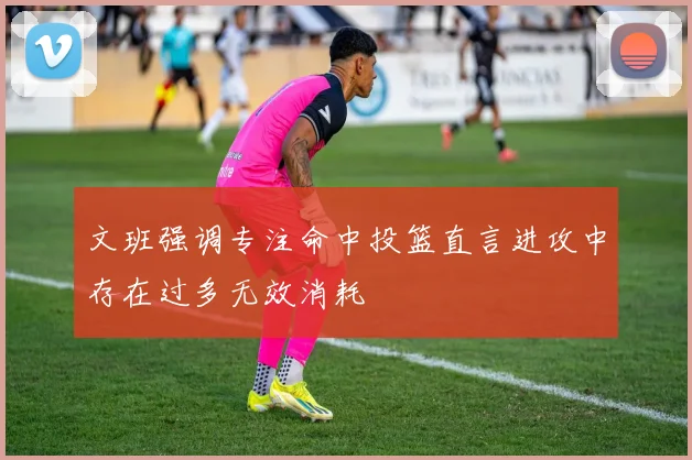 文班强调专注命中投篮直言进攻中存在过多无效消耗