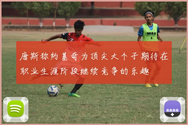 唐斯称约基奇为顶尖大个子期待在职业生涯阶段继续竞争的乐趣