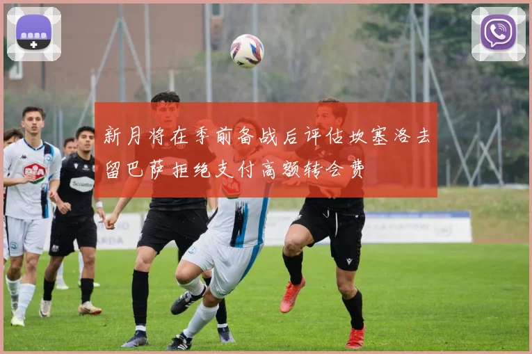 新月将在季前备战后评估坎塞洛去留巴萨拒绝支付高额转会费