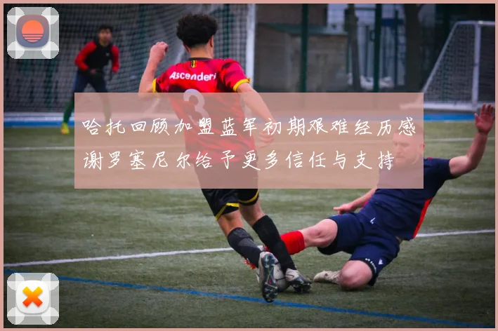 哈托回顾加盟蓝军初期艰难经历感谢罗塞尼尔给予更多信任与支持