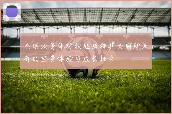 杰明谈身体对抗经历称其为前所未有的宝贵体验与成长机会