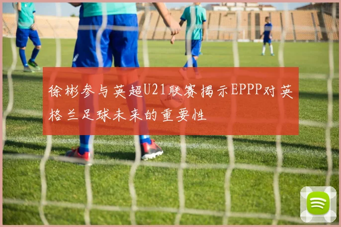 徐彬参与英超U21联赛揭示EPPP对英格兰足球未来的重要性