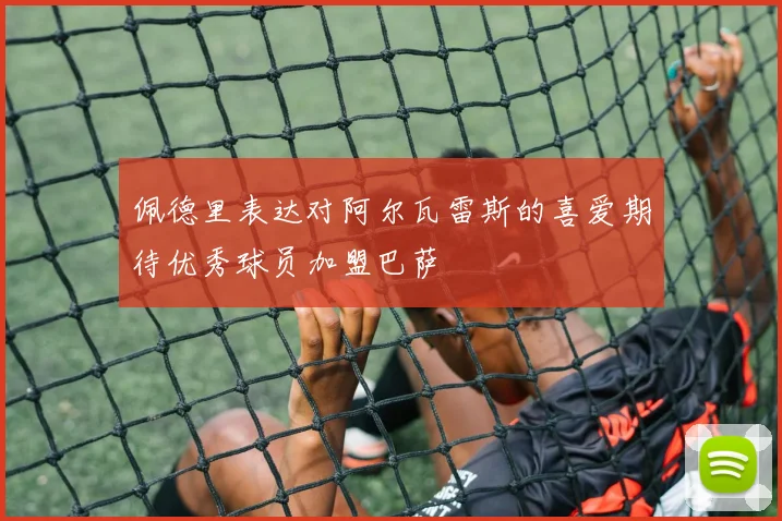 佩德里表达对阿尔瓦雷斯的喜爱期待优秀球员加盟巴萨