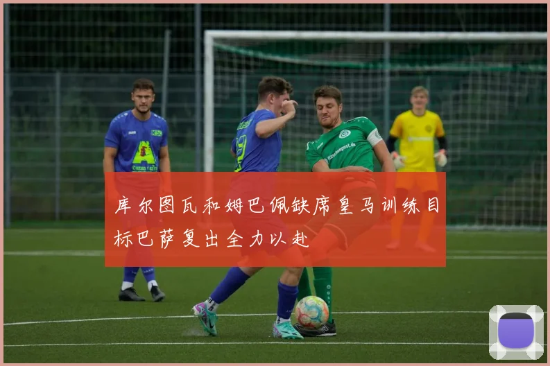 库尔图瓦和姆巴佩缺席皇马训练目标巴萨复出全力以赴