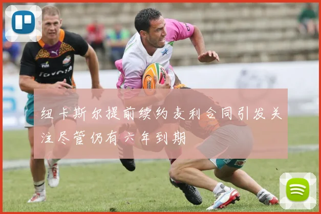 纽卡斯尔提前续约麦利合同引发关注尽管仍有六年到期