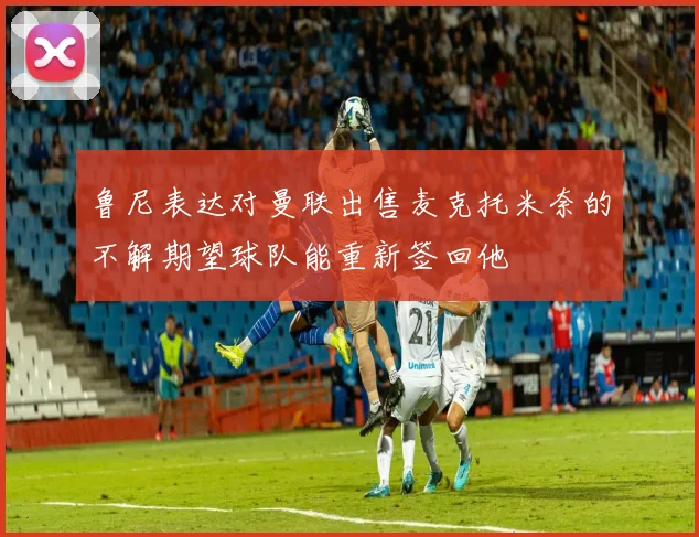 鲁尼表达对曼联出售麦克托米奈的不解期望球队能重新签回他