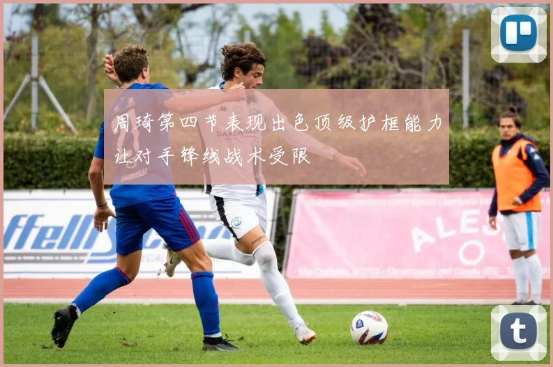 周琦第四节表现出色顶级护框能力让对手锋线战术受限
