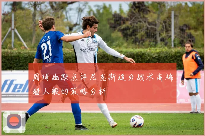 周琦幽默点评尼克斯追分战术高端猎人般的策略分析