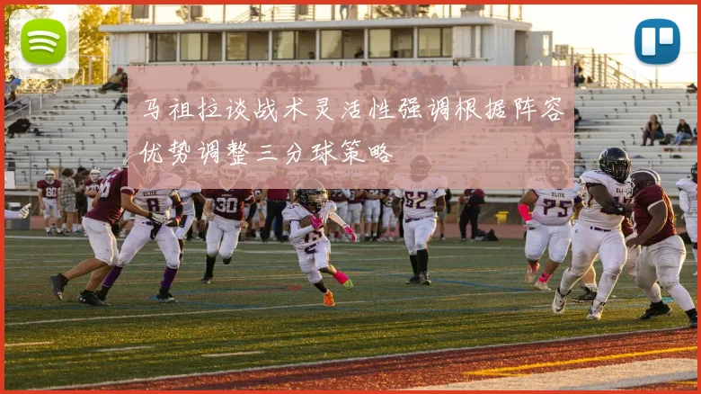 马祖拉谈战术灵活性强调根据阵容优势调整三分球策略