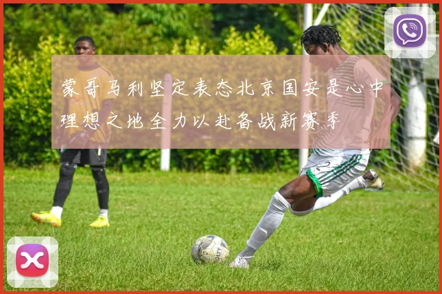 蒙哥马利坚定表态北京国安是心中理想之地全力以赴备战新赛季